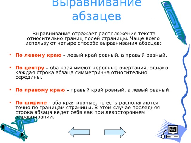 Выравнивание абзацев    Выравнивание отражает расположение текста относительно границ полей страницы. Чаще всего используют четыре способа выравнивания абзацев: По левому краю – левый край ровный, а правый рваный. По центру – оба края имеют неровные очертания, однако каждая строка абзаца симметрична относительно середины. По правому краю – правый край ровный, а левый рваный. По ширине – оба края ровные, то есть располагаются точно по границам страницы. В этом случае последняя строка абзаца ведет себя как при левостороннем выравнивании. 