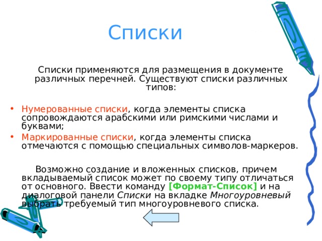 Списки  Списки применяются для размещения в документе различных перечней. Существуют списки различных типов: Нумерованные списки , когда элементы списка сопровождаются арабскими или римскими числами и буквами; Маркированные списки , когда элементы списка отмечаются с помощью специальных символов-маркеров.  Возможно создание и вложенных списков, причем вкладываемый список может по своему типу отличаться от основного. Ввести команду [ Формат-Список ] и на диалоговой панели Списки на вкладке Многоуровневый выбрать требуемый тип многоуровневого списка. 