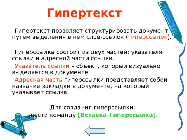 Гипертекст  Гипертекст позволяет структурировать документ путем выделения в нем слов-ссылок ( гиперссылок ).  Гиперссылка состоит из двух частей: указателя ссылки и адресной части ссылки.  Указатель ссылки – объект, который визуально выделяется в документе.  Адресная часть гиперссылки представляет собой название закладки в документе, на который указывает ссылка.  Для создания гиперссылки:  ввести команду [ Вставка-Гиперссылка ] . 