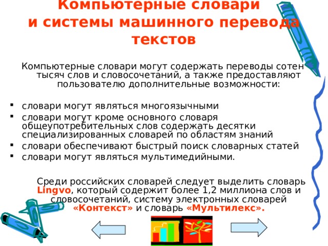 Компьютерные словари  и системы машинного перевода текстов Компьютерные словари могут содержать переводы сотен тысяч слов и словосочетаний, а также предоставляют пользователю дополнительные возможности: словари могут являться многоязычными словари могут кроме основного словаря общеупотребительных слов содержать десятки специализированных словарей по областям знаний словари обеспечивают быстрый поиск словарных статей словари могут являться мультимедийными.   Среди российских словарей следует выделить словарь Lingvo , который содержит более 1,2 миллиона слов и словосочетаний, систему электронных словарей «Контекст» и словарь «Мультилекс». 