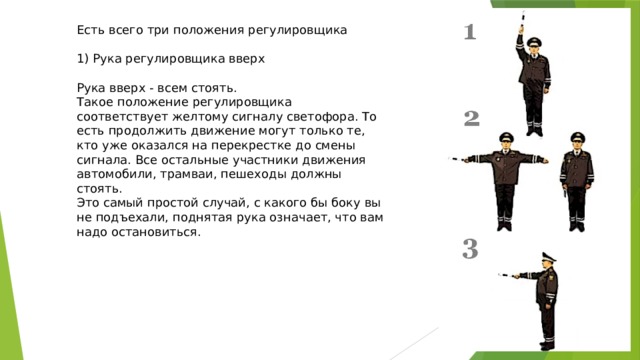 Есть всего три положения регулировщика 1) Рука регулировщика вверх Рука вверх - всем стоять. Такое положение регулировщика соответствует желтому сигналу светофора. То есть продолжить движение могут только те, кто уже оказался на перекрестке до смены сигнала. Все остальные участники движения автомобили, трамваи, пешеходы должны стоять. Это самый простой случай, с какого бы боку вы не подъехали, поднятая рука означает, что вам надо остановиться. 