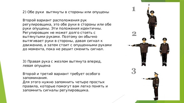 2) Обе руки вытянуты в стороны или опущены Второй вариант расположения рук регулировщика, это обе руки в стороны или обе руки опущены. Эти положения идентичны. Регулировщик не может долго стоять с вытянутыми руками. Поэтому он обычно вытягивает руки в стороны, давая сигнал к движению, а затем стоит с опущенными руками до момента, пока не решит сменить сигнал. 3) Правая рука с жезлом вытянута вперед, левая опущена Второй и третий вариант требует особого запоминания. Для этого нужно запомнить четыре простых правила, которые помогут вам легко понять и запомнить сигналы регулировщика. 