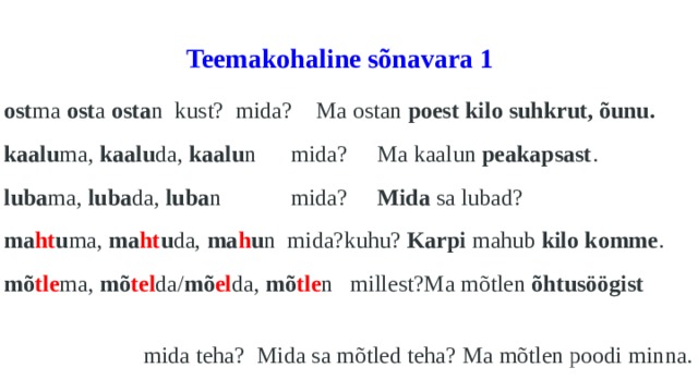  Teemakohaline sõnavara 1   ost ma ost a osta n  kust?  mida?  Ma ostan poest kilo suhkrut, õunu. kaalu ma, kaalu da, kaalu n mida? Ma kaalun peakapsast . luba ma, luba da, luba n mida? Mida sa lubad? ma ht u ma, ma ht u da, ma h u n mida?kuhu? Karpi mahub kilo komme . mõ tle ma, mõ tel da/ mõ el da, mõ tle n millest?Ma mõtlen õhtusöögist   mida teha? Mida sa mõtled teha? Ma mõtlen poodi minna. 