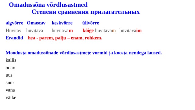  Omadussõna võrdlusastmed Степени сравнения прилагательных algvõrre Omastav keskvõrre ülivõrre Huvitav  huvitava  huvitava m  kõige  huvitava m huvitava im Erandid hea - parem, palju – enam, rohkem.  Moodusta omadussõnade võrdlusastmete vormid ja koosta nendega laused. kallis odav uus suur vana väike 