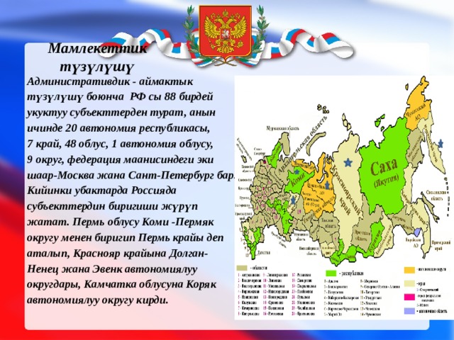 Мамлекеттик түзүлүшү Административдик - аймактык түзүлүшү боюнча РФ сы 88 бирдей укуктуу субъекттерден турат, анын ичинде 20 автономия республикасы, 7 край, 48 облус, 1 автономия облусу, 9 округ, федерация маанисиндеги эки шаар-Москва жана Сант-Петербург бар. Кийинки убактарда Россияда субъекттердин биригиши жүрүп жатат. Пермь облусу Коми -Пермяк округу менен биригип Пермь крайы деп аталып, Краснояр крайына Долган-Ненец жана Эвенк автономиялуу округдары, Камчатка облусуна Коряк автономиялуу округу кирди. 