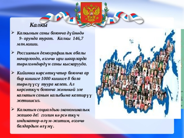 Калкы  Калкынын саны боюнча дүйнөдө 9- орунда турат. Калкы 146,7 млн.киши. Россиянын демографиялык абалы начарлоодо, өзгөчө ири шаарларда төрөлг ө ндөрдүн саны кыскарууда. Кийинки көрсөткүчтөр боюнча ар бир кишиге 1000 кишиге 8 бала төрөлүүсү туура келет. Ал көрсөткүч боюнча жөнөк ө й эле калктын санын калыбына келтирүү жетишсиз. Калктын социалдык-экономикалык жашоо деӊгээлин көрсөткүч индикатор-өлүм-житим, өзгөчө балдардын өлүмү. 