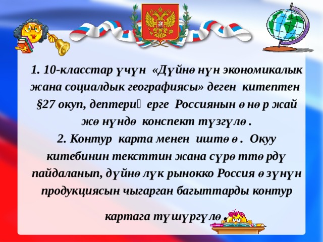     1. 10-класстар үчүн «Дүйнөнүн экономикалык жана социалдык географиясы» деген китептен §27 окуп, дептериӊерге Россиянын өнөр жай жөнүндө конспект түзгүлө.  2. Контур карта менен иштөө. Окуу китебинин тексттин жана сүрөттөрдү пайдаланып, дүйнөлүк рынокко Россия өзүнүн продукциясын чыгарган багыттарды контур картага түшүргүлө .   