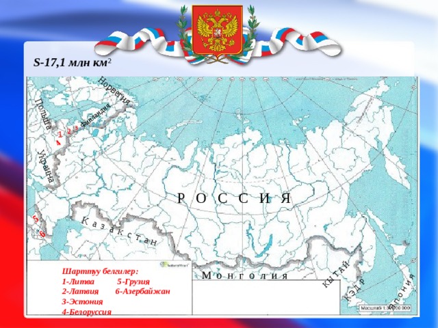 Норвегия  Финландия Украина Польша  4 5 6 К а з а к с т а н  Я п о н и я  К Э Д Р К Ы Т А Й S-17,1 млн км 2    3 2 1 Р О С С И Я Шарттуу белгилер: 1-Литва 5-Грузия 2-Латвия 6-Азербайжан 3-Эстония 4-Белоруссия М о н г о л и я 