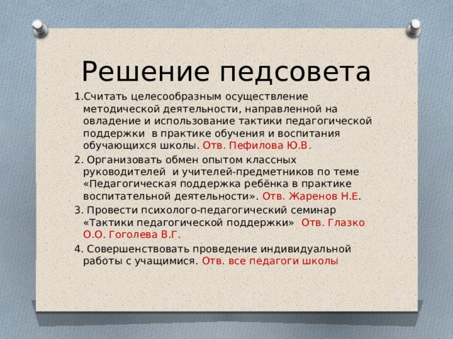 Решение педсовета 1.Считать целесообразным осуществление методической деятельности, направленной на овладение и использование тактики педагогической поддержки в практике обучения и воспитания обучающихся школы. Отв. Пефилова Ю.В. 2. Организовать обмен опытом классных руководителей и учителей-предметников по теме «Педагогическая поддержка ребёнка в практике воспитательной деятельности». Отв. Жаренов Н.Е . 3. Провести психолого-педагогический семинар «Тактики педагогической поддержки» Отв. Глазко О.О. Гоголева В.Г. 4. Совершенствовать проведение индивидуальной работы с учащимися. Отв. все педагоги школы