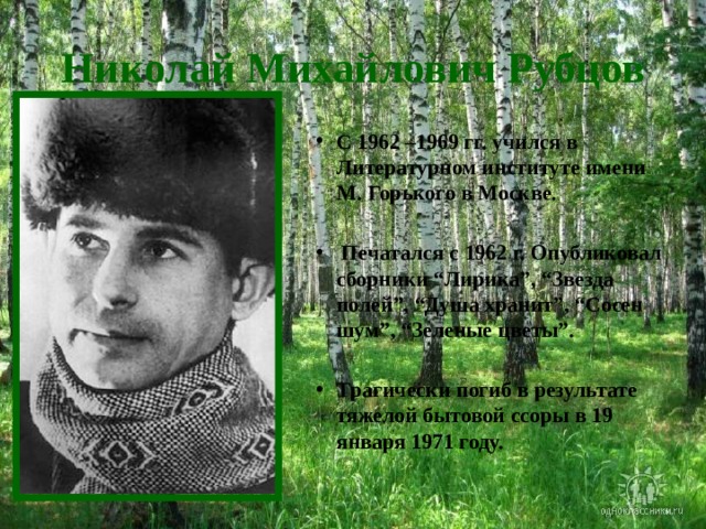 Николай Михайлович Рубцов С 1962 –1969 гг. учился в Литературном институте имени М. Горького в Москве.   Печатался с 1962 г. Опубликовал сборники “Лирика”, “Звезда полей”, “Душа хранит”, “Сосен шум”, “Зеленые цветы”.  Трагически погиб в результате тяжелой бытовой ссоры в 19 января 1971 году. 