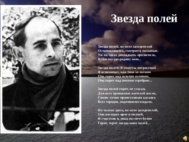 Звезда полей Звезда полей, во мгле заледенелой  Остановившись, смотрит в полынью.  Уж на часах двенадцать прозвенело,  И сон окутал родину мою...   Звезда полей! В минуты потрясений  Я вспоминал, как тихо за холмом  Она горит над золотом осенним,  Она горит над зимним серебром...   Звезда полей горит, не угасая,  Для всех тревожных жителей земли,  Своим лучом приветливым касаясь  Всех городов, поднявшихся вдали.   Но только здесь, во мгле заледенелой,  Она восходит ярче и полней,  И счастлив я, пока на свете белом  Горит, горит звезда моих полей... 