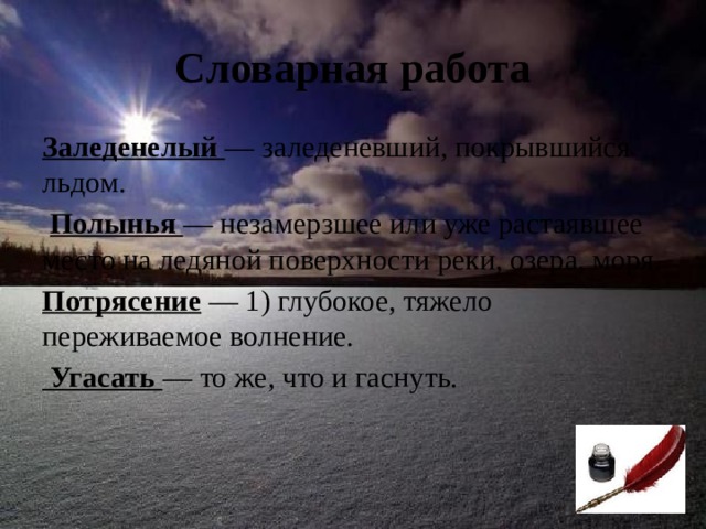 Словарная работа Заледенелый  — заледеневший, покрыв­шийся льдом.  Полынья — незамерзшее или уже растаявшее место на ледяной поверхности реки, озера, моря. Потрясение — 1) глубокое, тяжело переживаемое волнение.  Угасать — то же, что и гаснуть.   