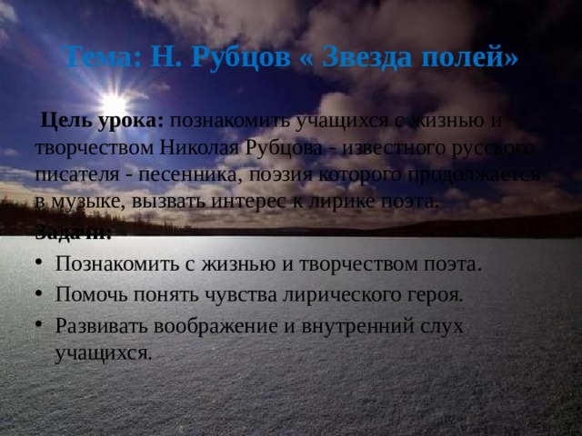 Тема: Н. Рубцов « Звезда полей»  Цель урока: познакомить учащихся с жизнью и творчеством Николая Рубцова - известного русского писателя - песенника, поэзия которого продолжается в музыке, вызвать интерес к лирике поэта. Задачи: Познакомить с жизнью и творчеством поэта. Помочь понять чувства лирического героя. Развивать воображение и внутренний слух учащихся. 