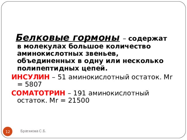  Белковые гормоны  – содержат в молекулах большое количество аминокислотных звеньев, объединенных в одну или несколько полипептидных цепей. ИНСУЛИН  – 51 аминокислотный остаток. М r = 5807 СОМАТОТРИН – 191 аминокислотный остаток. М r = 21500 Братякова С.Б.  