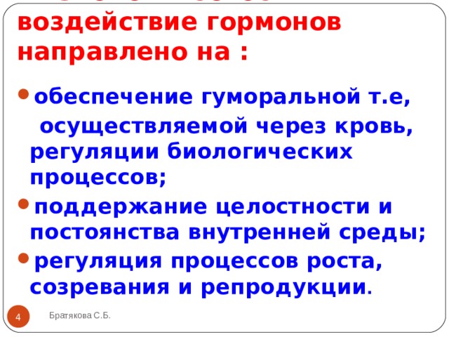 Физиологическое воздействие гормонов направлено на : обеспечение гуморальной т.е,  осуществляемой через кровь, регуляции биологических процессов; поддержание целостности и постоянства внутренней среды; регуляция процессов роста, созревания и репродукции .  Братякова С.Б.  
