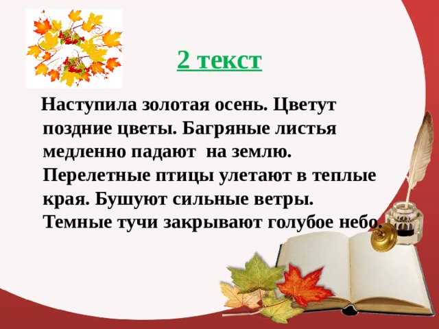 2 текст  Наступила золотая осень. Цветут поздние цветы. Багряные листья медленно падают на землю. Перелетные птицы улетают в теплые края. Бушуют сильные ветры. Темные тучи закрывают голубое небо.  
