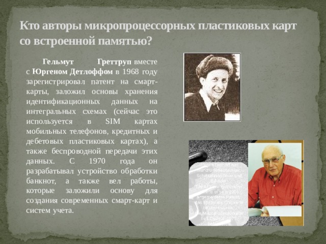 Кто авторы микропроцессорных пластиковых карт со встроенной памятью?  Гельмут Греттруп  вместе с  Юргеном   Детлоффом  в 1968 году зарегистрировал патент на смарт-карты, заложил основы хранения идентификационных данных на интегральных схемах (сейчас это используется в SIM картах мобильных телефонов, кредитных и дебетовых пластиковых картах), а также беспроводной передачи этих данных. С 1970 года он разрабатывал устройство обработки банкнот, а также вел работы, которые заложили основу для создания современных смарт-карт и систем учета.  