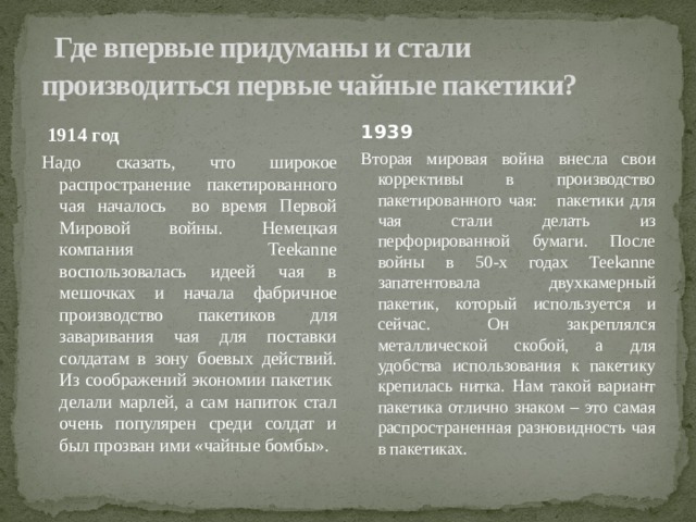   Где впервые придуманы и стали производиться первые чайные пакетики?  1914 год 1939 Надо сказать, что широкое распространение пакетированного чая началось во время Первой Мировой войны. Немецкая компания Teekanne воспользовалась идеей чая в мешочках и начала фабричное производство пакетиков для заваривания чая для поставки солдатам в зону боевых действий. Из соображений экономии пакетик делали марлей, а сам напиток стал очень популярен среди солдат и был прозван ими «чайные бомбы». Вторая мировая война внесла свои коррективы в производство пакетированного чая: пакетики для чая стали делать из перфорированной бумаги. После войны в 50-х годах Teekanne запатентовала двухкамерный пакетик, который используется и сейчас. Он закреплялся металлической скобой, а для удобства использования к пакетику крепилась нитка. Нам такой вариант пакетика отлично знаком – это самая распространенная разновидность чая в пакетиках. 