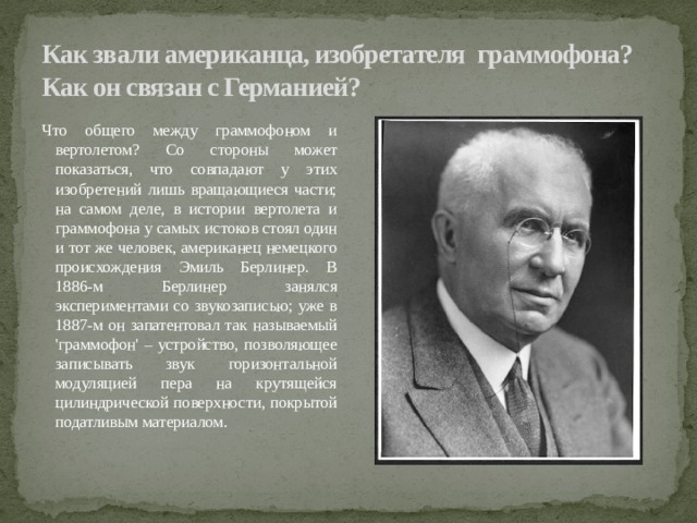 Как звали американца, изобретателя граммофона? Как он связан с Германией? Что общего между граммофоном и вертолетом? Со стороны может показаться, что совпадают у этих изобретений лишь вращающиеся части; на самом деле, в истории вертолета и граммофона у самых истоков стоял один и тот же человек, американец немецкого происхождения Эмиль Берлинер. В 1886-м Берлинер занялся экспериментами со звукозаписью; уже в 1887-м он запатентовал так называемый 'граммофон' – устройство, позволяющее записывать звук горизонтальной модуляцией пера на крутящейся цилиндрической поверхности, покрытой податливым материалом. 