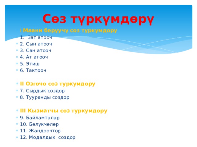 Сөз түркүмдөрү I Маани беруучу соз туркумдору 1. Зат атооч 2. Сын атооч 3. Сан атооч 4. Ат атооч 5. Этиш 6. Тактооч II Озгочо соз туркумдору 7. Сырдык создор 8. Тууранды создор III Кызматчы соз туркумдору 9. Байламталар 10. Бөлүкчөлөр 11. Жандоочтор 12. Модалдык создор 