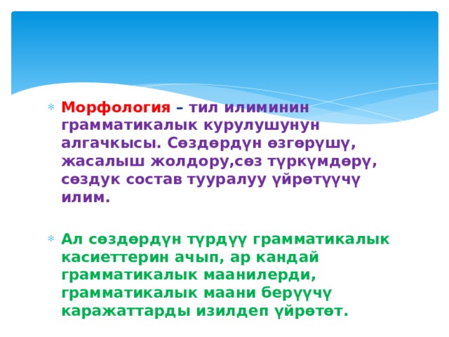 Морфология – тил илиминин грамматикалык курулушунун алгачкысы. Сөздөрдүн өзгөрүшү, жасалыш жолдору,сөз түркүмдөрү, сөздук состав тууралуу үйрөтүүчү илим. Ал сөздөрдүн түрдүү грамматикалык касиеттерин ачып, ар кандай грамматикалык маанилерди, грамматикалык маани берүүчү каражаттарды изилдеп үйрөтөт. 