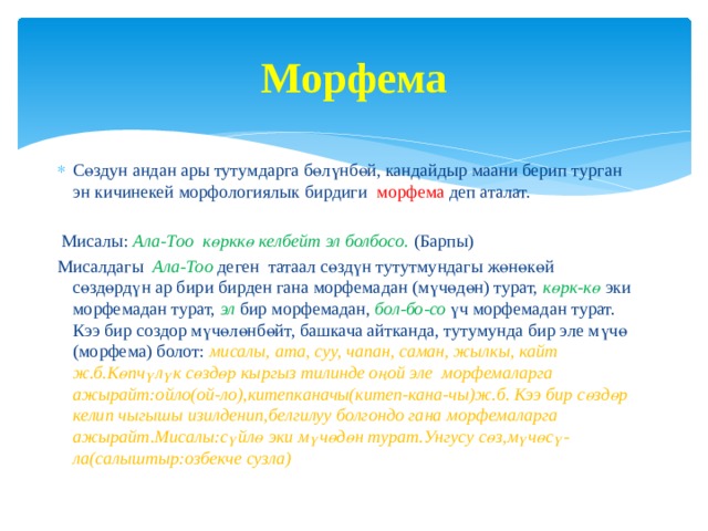Морфема Сөздун андан ары тутумдарга бөлүнбөй, кандайдыр маани берип турган эн кичинекей морфологиялык бирдиги морфема  деп аталат.  Мисалы: Ала-Тоо көрккө келбейт эл болбосо. (Барпы) Мисалдагы Ала-Тоо  деген татаал сөздүн тутутмундагы жөнөкөй сөздөрдүн ар бири бирден гана морфемадан (мүчөдөн) турат,  көрк-кө  эки морфемадан турат, эл бир морфемадан,  бол-бо-со  үч морфемадан турат. Кээ бир создор мүчөлөнбөйт, башкача айтканда, тутумунда бир эле мүчө (морфема) болот: мисалы, ата, суу, чапан, саман, жылкы, кайт ж.б.Көпчүлүк сөздөр кыргыз тилинде оңой эле морфемаларга ажырайт:ойло(ой-ло),китепканачы(китеп-кана-чы)ж.б. Кээ бир сөздөр келип чыгышы изилденип,белгилуу болгондо гана морфемаларга ажырайт.Мисалы:сүйлө эки мүчөдөн турат.Унгусу сөз,мүчөсү-ла(салыштыр:озбекче сузла) 