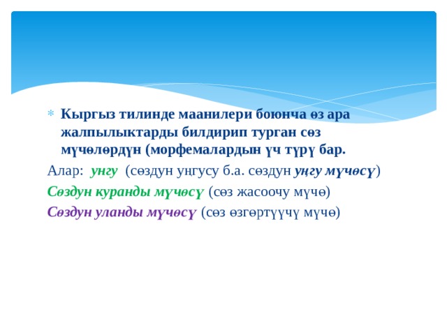 Кыргыз тилинде маанилери боюнча өз ара жалпылыктарды билдирип турган сөз мүчөлөрдүн (морфемалардын үч түрү бар. Алар: унгу (сөздун уңгусу б.а. сөздун уңгу мүчөсү ) Сөздун куранды мүчөсү (сөз жасоочу мүчө) Сөздун уланды мүчөсү (сөз өзгөртүүчү мүчө) 