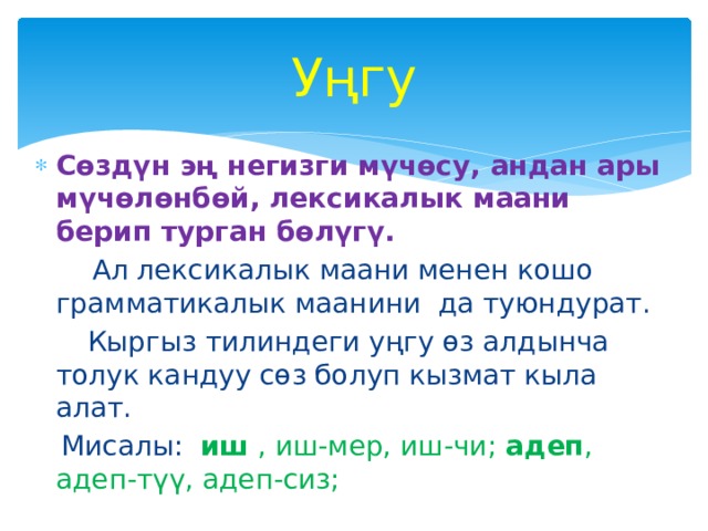 Уңгу Сөздүн эң негизги мүчөсу, андан ары мүчөлөнбөй, лексикалык маани берип турган бөлүгү.  Ал лексикалык маани менен кошо грамматикалык маанини да туюндурат.  Кыргыз тилиндеги уңгу өз алдынча толук кандуу сөз болуп кызмат кыла алат.  Мисалы: иш , иш-мер, иш-чи; адеп , адеп-түү, адеп-сиз; 