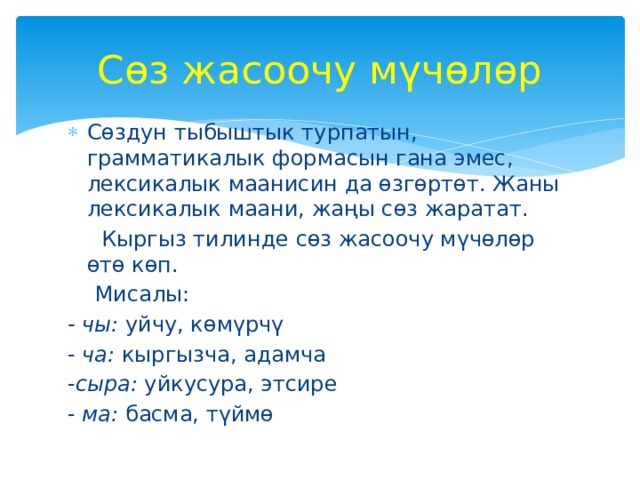 Сөз жасоочу мүчөлөр Сөздун тыбыштык турпатын, грамматикалык формасын гана эмес, лексикалык маанисин да өзгөртөт. Жаны лексикалык маани, жаңы сөз жаратат.  Кыргыз тилинде сөз жасоочу мүчөлөр өтө көп.  Мисалы: - чы: уйчу, көмүрчү - ча: кыргызча, адамча - сыра: уйкусура, этсире - ма: басма, түймө 