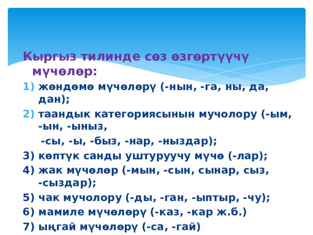  Кыргыз тилинде сөз өзгөртүүчү мүчөлөр: жөндөмө мүчөлөрү (-нын, -га, ны, да, дан); таандык категориясынын мучолору (-ым, -ын, -ыныз,  -сы, -ы, -быз, -нар, -ныздар); 3) көптүк санды уштуруучу мүчө (-лар); 4) жак мүчөлөр (-мын, -сын, сынар, сыз, -сыздар); 5) чак мучолору (-ды, -ган, -ыптыр, -чу); 6) мамиле мүчөлөрү (-каз, -кар ж.б.) 7) ыңгай мүчөлөрү (-са, -гай)  