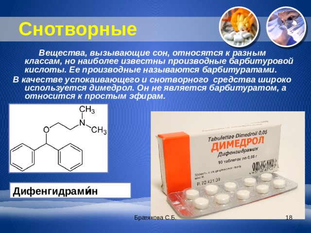 Снотворные  Вещества, вызывающие сон, относятся к разным классам, но наиболее известны производные барбитуровой кислоты. Ее производные называются барбитуратами. В качестве успокаивающего и снотворного средства широко используется димедрол. Он не является барбитуратом, а относится к простым эфирам. Дифенгидрами́н Братякова С.Б.  