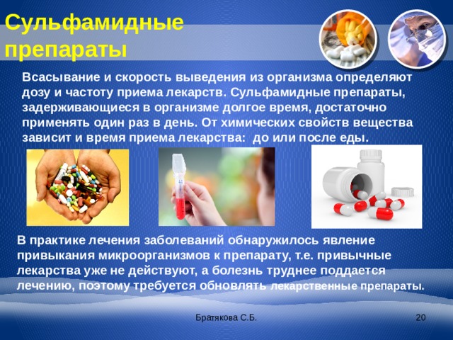 Сульфамидные препараты Всасывание и скорость выведения из организма определяют дозу и частоту приема лекарств. Сульфамидные препараты, задерживающиеся в организме долгое время, достаточно применять один раз в день. От химических свойств вещества зависит и время приема лекарства: до или после еды. В практике лечения заболеваний обнаружилось явление привыкания микроорганизмов к препарату, т.е. привычные лекарства уже не действуют, а болезнь труднее поддается лечению, поэтому требуется обновлять лекарственные препараты. Братякова С.Б.  