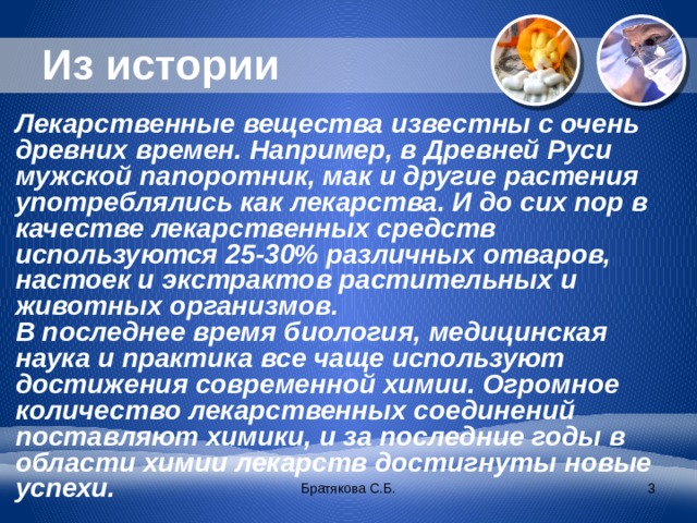 Из истории Лекарственные вещества известны с очень древних времен. Например, в Древней Руси мужской папоротник, мак и другие растения употреблялись как лекарства. И до сих пор в качестве лекарственных средств используются 25-30% различных отваров, настоек и экстрактов растительных и животных организмов. В последнее время биология, медицинская наука и практика все чаще используют достижения современной химии. Огромное количество лекарственных соединений поставляют химики, и за последние годы в области химии лекарств достигнуты новые успехи. Братякова С.Б.  