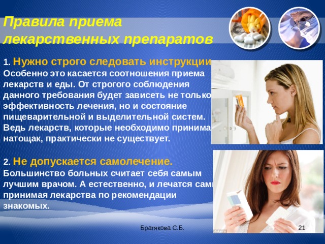 Правила приема лекарственных препаратов 1. Нужно строго следовать инструкции. Особенно это касается соотношения приема лекарств и еды. От строгого соблюдения данного требования будет зависеть не только эффективность лечения, но и состояние пищеварительной и выделительной систем. Ведь лекарств, которые необходимо принимать натощак, практически не существует. 2. Не допускается самолечение. Большинство больных считает себя самым лучшим врачом. А естественно, и лечатся сами, принимая лекарства по рекомендации знакомых. Братякова С.Б.  