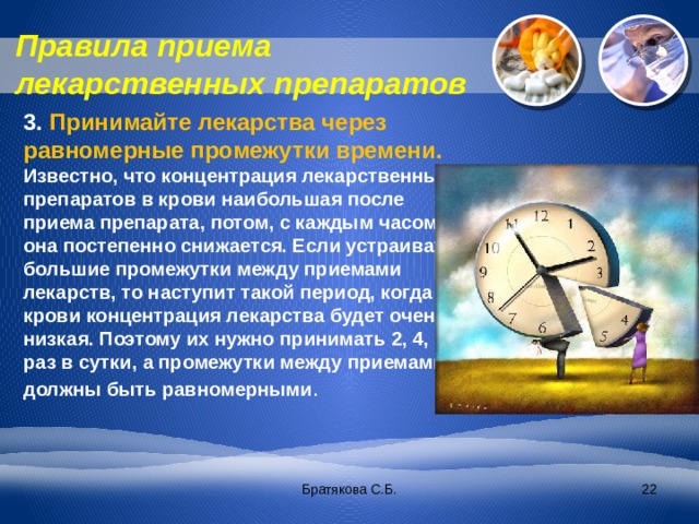 Правила приема лекарственных препаратов 3. Принимайте лекарства через равномерные промежутки времени. Известно, что концентрация лекарственных препаратов в крови наибольшая после приема препарата, потом, с каждым часом она постепенно снижается. Если устраивать большие промежутки между приемами лекарств, то наступит такой период, когда в крови концентрация лекарства будет очень низкая. Поэтому их нужно принимать 2, 4, 6 раз в сутки, а промежутки между приемами должны быть равномерными . Братякова С.Б.  