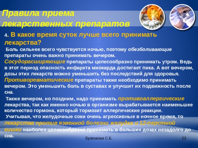 Правила приема лекарственных препаратов 4 . В какое время суток лучше всего принимать лекарства?  Боль сильнее всего чувствуется ночью, поэтому обезболивающие препараты очень важно принимать вечером. Сосудорасширяющие  препараты целесообразно принимать утром. Ведь в этот период опасность инфаркта миокарда достигает пика. А вот вечером, дозы этих лекарств можно уменьшить без последствий для здоровья. Противоревматические  препараты также необходимо принимать вечером. Это уменьшить боль в суставах и улучшит их подвижность после сна .  Также вечером, но поздним, надо принимать противоаллергические лекарства, так как именно ночью в организме вырабатывается наименьшее количество гормона, который тормозит аллергические реакции.  Учитывая, что желудочные соки очень агрессивные в ночное время, то  лекарства против язвенной болезни желудка и 12-перстной кишки  наиболее целесообразно принимать в больших дозах незадолго до сна. Братякова С.Б.  