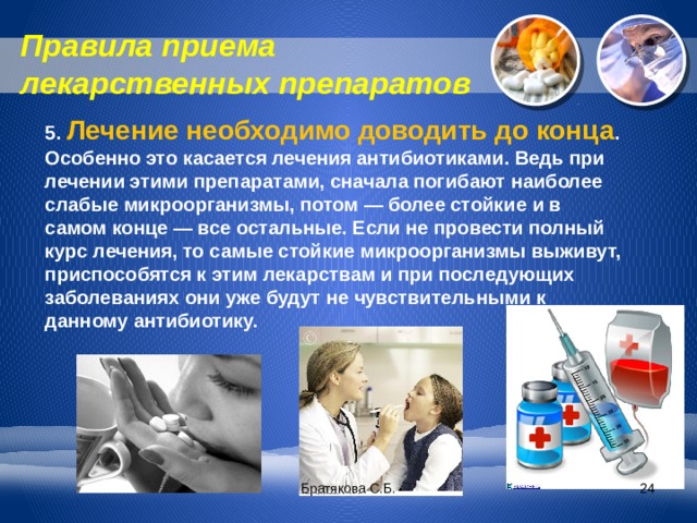 Правила приема лекарственных препаратов 5. Лечение необходимо доводить до конца . Особенно это касается лечения антибиотиками. Ведь при лечении этими препаратами, сначала погибают наиболее слабые микроорганизмы, потом — более стойкие и в самом конце — все остальные. Если не провести полный курс лечения, то самые стойкие микроорганизмы выживут, приспособятся к этим лекарствам и при последующих заболеваниях они уже будут не чувствительными к данному антибиотику. Братякова С.Б.  