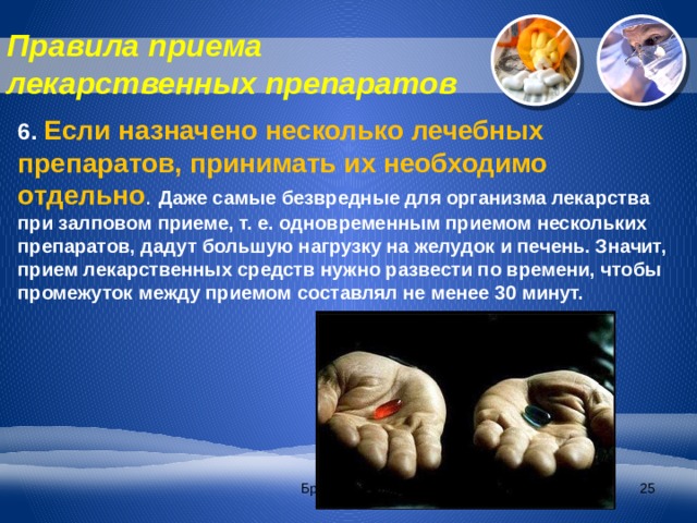Правила приема лекарственных препаратов 6. Если назначено несколько лечебных препаратов, принимать их необходимо отдельно . Даже самые безвредные для организма лекарства при залповом приеме, т. е. одновременным приемом нескольких препаратов, дадут большую нагрузку на желудок и печень. Значит, прием лекарственных средств нужно развести по времени, чтобы промежуток между приемом составлял не менее 30 минут. Братякова С.Б.  