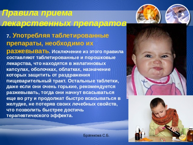 Правила приема лекарственных препаратов 7 . Употребляя таблетированные препараты, необходимо их разжевывать . Исключение из этого правила составляют таблетированные и порошковые лекарства, что находятся в желатиновых капсулах, оболочках, облатках, назначение которых защитить от раздражения пищеварительный тракт. Остальные таблетки, даже если они очень горькие, рекомендуется разжевывать, тогда они начнут всасываться еще во рту и продолжат быстро всасываться в желудке, не потеряв своих лечебных свойств, что позволить быстрее достичь терапевтического эффекта. Братякова С.Б.  