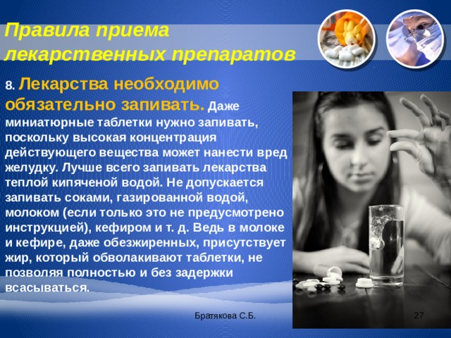 Правила приема лекарственных препаратов 8. Лекарства необходимо обязательно запивать.  Даже миниатюрные таблетки нужно запивать, поскольку высокая концентрация действующего вещества может нанести вред желудку. Лучше всего запивать лекарства теплой кипяченой водой. Не допускается запивать соками, газированной водой, молоком (если только это не предусмотрено инструкцией), кефиром и т. д. Ведь в молоке и кефире, даже обезжиренных, присутствует жир, который обволакивают таблетки, не позволяя полностью и без задержки всасываться. Братякова С.Б.  