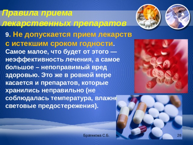 Правила приема лекарственных препаратов 9 . Не допускается прием лекарств с истекшим сроком годности . Самое малое, что будет от этого — неэффективность лечения, а самое большое – непоправимый вред здоровью. Это же в ровной мере касается и препаратов, которые хранились неправильно (не соблюдалась температура, влажность, световые предостережения). Братякова С.Б.  