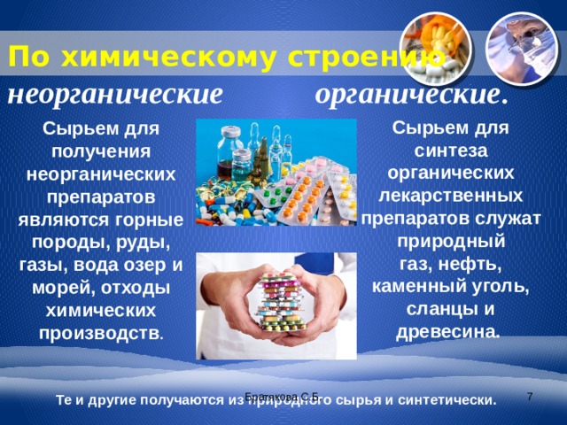 По химическому строению неорганические   органические .   Сырьем для синтеза органических лекарственных препаратов служат природный газ, нефть, каменный уголь, сланцы и древесина.  Сырьем для получения неорганических препаратов являются горные породы, руды, газы, вода озер и морей, отходы химических производств . Братякова С.Б.  Те и другие получаются из природного сырья и синтетически. 