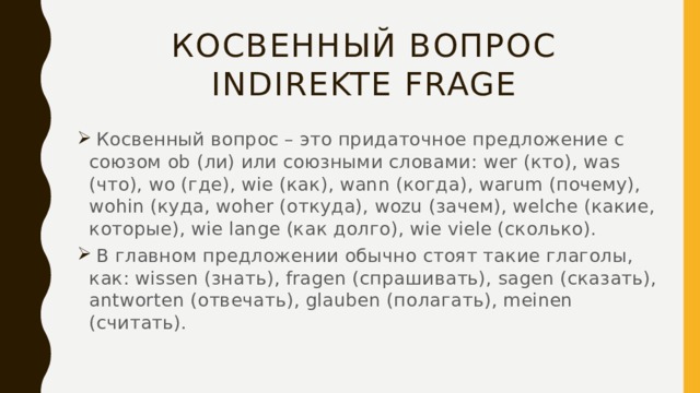 Косвенный вопрос  Indirekte Frage  Косвенный вопрос – это придаточное предложение с союзом ob (ли) или союзными словами: wer (кто), was (что), wo (где), wie (как), wann (когда), warum (почему), wohin (куда, woher (откуда), wozu (зачем), welche (какие, которые), wie lange (как долго), wie viele (сколько).  В главном предложении обычно стоят такие глаголы, как: wissen (знать), fragen (спрашивать), sagen (сказать), antworten (отвечать), glauben (полагать), meinen (считать). 