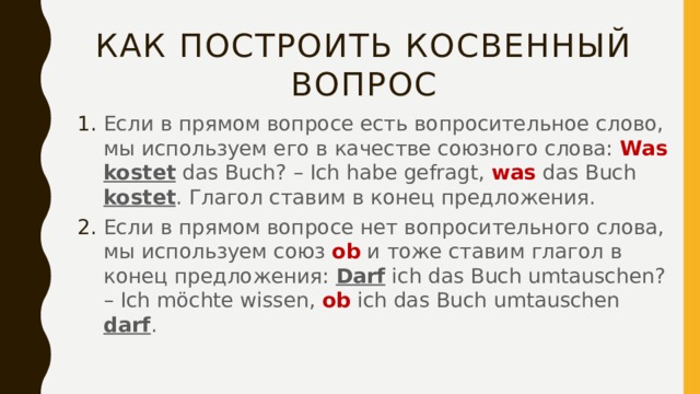 Как построить косвенный вопрос Если в прямом вопросе есть вопросительное слово, мы используем его в качестве союзного слова: Was  kostet das Buch? – Ich habe gefragt, was das Buch kostet . Глагол ставим в конец предложения. Если в прямом вопросе нет вопросительного слова, мы используем союз ob и тоже ставим глагол в конец предложения: Darf ich das Buch umtauschen? – Ich möchte wissen, ob ich das Buch umtauschen darf . 