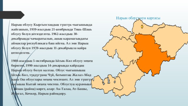   Нарын облусу Кыргызстандын түштүк-чыгышында жайгашып, 1939-жылдын 21-ноябрында Тянь-Шань облусу болуп негизделген. 1962-жылдын 30-декабрында чачыратылып, анын карамагындагы аймактар республикага баш ийген. Ал эми Нарын облусу болуп 1970-жылдын 11-декабрынла кайра негизделген. 1988-жылдын 5-октябрында Ысык-Көл облусу менен биригип, 1990-жылдын 14-декарында кайрадан Нарын облусу болуп калган. Облус чыгышынан Ысык-Көл, түндүгүнөн Чүй, батыштан Жалал-Абад жана Ош облустары менен чектешет. Ал эми түштүк жагынан Кытай менен чектеш. Облустун курамына 5 аймак (район) кирет, алар: Ак-Талаа, Ат-Башы, Жумгал, Кочкор, Нарын райондору. Нарын облусунун картасы 