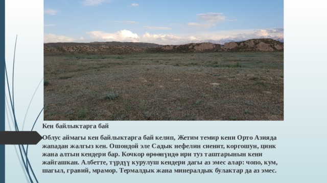 Кен байлыктарга бай Облус аймагы кен байлыктарга бай келип, Жетим темир кени Орто Азияда жападан жалгыз кен. Ошондой эле Садык нефелин сиенит, коргошун, цинк жана алтын кендери бар. Кочкор өрөөнүндө ири туз таштарынын кени жайгашкан. Албетте, түрдүү курулуш кендери дагы аз эмес алар: чопо, кум, шагыл, гравий, мрамор. Термалдык жана минералдык булактар да аз эмес.  