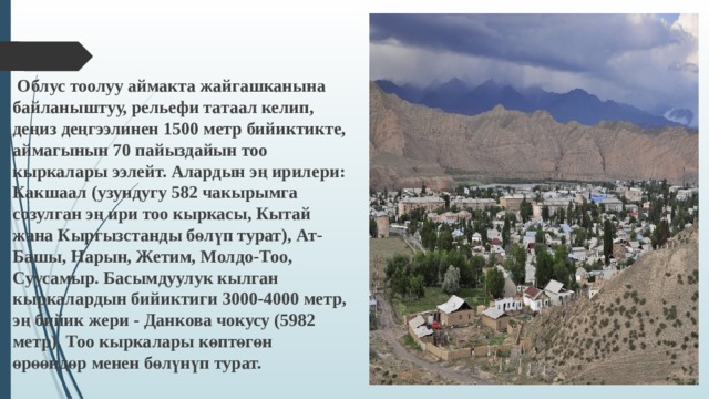  Облус тоолуу аймакта жайгашканына байланыштуу, рельефи татаал келип, деңиз деңгээлинен 1500 метр бийиктикте, аймагынын 70 пайыздайын тоо кыркалары ээлейт. Алардын эң ирилери: Какшаал (узундугу 582 чакырымга созулган эң ири тоо кыркасы, Кытай жана Кыргызстанды бөлүп турат), Ат-Башы, Нарын, Жетим, Молдо-Тоо, Суусамыр. Басымдуулук кылган кыркалардын бийиктиги 3000-4000 метр, эң бийик жери - Данкова чокусу (5982 метр). Тоо кыркалары көптөгөн өрөөндөр менен бөлүнүп турат.  