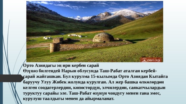 Орто Азиядагы эң ири кербен сарай Өзүңөз билгендей Нарын облусунда Таш-Рабат аталган кербей-сарай жайгашкан. Бул курулма 15-кылымда Орто Азиядан Кытайга баруучу Улуу Жибек жолунда курулган. Ал жер башка өлкөлөрдөн келген соодагерлердин, көпөстөрдүн, элчилердин, саякатчылардын туруктуу сарайы эле. Таш-Рабат өзүнүн чоңдугу менен гана эмес, курулуш таалдыгы менен да айырмаланат.  