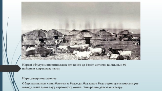Нарын облусун моноэтникалык деп койсо да болот, анткени калкынын 99 пайызын кыргыздар түзөт.  Наристелер көп төрөлөт Облус калкынын саны боюнча аз болсо да, бул жакта бала төрөлүүнүн көрсөткүчү жогору, жана адам өлүү көрсөткүчү төмөн. Эмиграция денгээли жогору. 