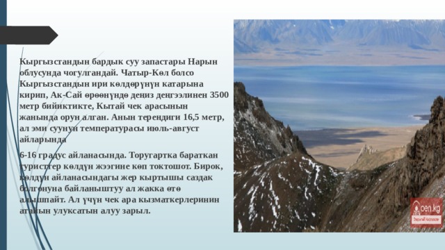 Кыргызстандын бардык суу запастары Нарын облусунда чогулгандай. Чатыр-Көл болсо Кыргызстандын ири көлдөрүнүн катарына кирип, Ак-Сай өрөөнүндө деңиз деңгээлинен 3500 метр бийиктикте, Кытай чек арасынын жанында орун алган. Анын тереңдиги 16,5 метр, ал эми суунун температурасы июль-август айларында 6-16 градус айланасында. Торугартка бараткан туристтер көлдүн жээгине көп токтошот. Бирок, көлдүн айланасындагы жер кыртышы саздак болгонуна байланыштуу ал жакка өтө алышпайт. Ал үчүн чек ара кызматкерлеринин атайын улуксатын алуу зарыл. 